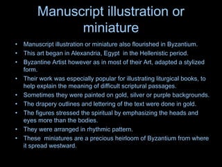 Manuscript illustration or
miniature
• Manuscript illustration or miniature also flourished in Byzantium.
• This art began in Alexandria, Egypt in the Hellenistic period.
• Byzantine Artist however as in most of their Art, adapted a stylized
form.
• Their work was especially popular for illustrating liturgical books, to
help explain the meaning of difficult scriptural passages.
• Sometimes they were painted on gold, silver or purple backgrounds.
• The drapery outlines and lettering of the text were done in gold.
• The figures stressed the spiritual by emphasizing the heads and
eyes more than the bodies.
• They were arranged in rhythmic pattern.
• These miniatures are a precious heirloom of Byzantium from where
it spread westward.
 