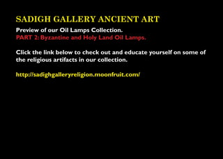 SADIGH GALLERY ANCIENT ART
Preview of our Oil Lamps Collection.
PART 2: Byzantine and Holy Land Oil Lamps.

Click the link below to check out and educate yourself on some of
the religious artifacts in our collection.

http://sadighgalleryreligion.moonfruit.com/
 