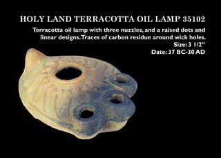HOLY LAND TERRACOTTA OIL LAMP 35102
  Terracotta oil lamp with three nuzzles, and a raised dots and
    linear designs.Traces of carbon residue around wick holes.
                                                    Size: 3 1/2”
                                            Date: 37 BC-30 AD
 