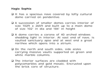 Hagia Sophia
 It has a spacious nave covered by lofty cultural
dome carried on pendentive.
 A succession of smaller domes carries interior of
size 102ft x 265ft and built up to a main dome
of size 102’ in dia and 184’ in height
 A dome carries a corona of 40 arched windows
shedding light in interior. At east end of nave, is
vaulted sanctuary apse and at west end a great
narthex which opens into a atrium.
 On the north and south sides, side aisles
carrying massive vaults supported on green and
white marble columns.
 The interior surfaces are cladded with
polycomarbles and gold mosaic. Encrusted upon
the brick core of structure.
 