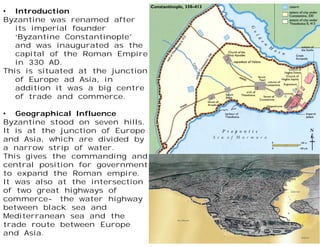 • Introduction
Byzantine was renamed after
its imperial founder
‘Byzantine Constantinople’
and was inaugurated as the
capital of the Roman Empire
in 330 AD.
This is situated at the junction
of Europe ad Asia, in
addition it was a big centre
of trade and commerce.
• Geographical Influence
Byzantine stood on seven hills.
It is at the junction of Europe
and Asia, which are divided by
a narrow strip of water.
This gives the commanding and
central position for government
to expand the Roman empire.
It was also at the intersection
of two great highways of
commerce- the water highway
between black sea and
Mediterranean sea and the
trade route between Europe
and Asia.
 
