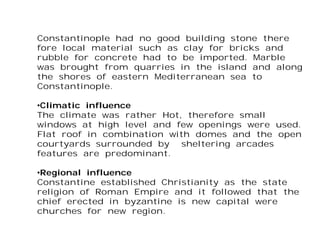 Constantinople had no good building stone there
fore local material such as clay for bricks and
rubble for concrete had to be imported. Marble
was brought from quarries in the island and along
the shores of eastern Mediterranean sea to
Constantinople.
•Climatic influence
The climate was rather Hot, therefore small
windows at high level and few openings were used.
Flat roof in combination with domes and the open
courtyards surrounded by sheltering arcades
features are predominant.
•Regional influence
Constantine established Christianity as the state
religion of Roman Empire and it followed that the
chief erected in byzantine is new capital were
churches for new region.
 