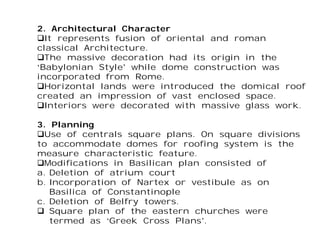 2. Architectural Character
It represents fusion of oriental and roman
classical Architecture.
The massive decoration had its origin in the
‘Babylonian Style’ while dome construction was
incorporated from Rome.
Horizontal lands were introduced the domical roof
created an impression of vast enclosed space.
Interiors were decorated with massive glass work.
3. Planning
Use of centrals square plans. On square divisions
to accommodate domes for roofing system is the
measure characteristic feature.
Modifications in Basilican plan consisted of
a. Deletion of atrium court
b. Incorporation of Nartex or vestibule as on
Basilica of Constantinople
c. Deletion of Belfry towers.
 Square plan of the eastern churches were
termed as ‘Greek Cross Plans’.
 