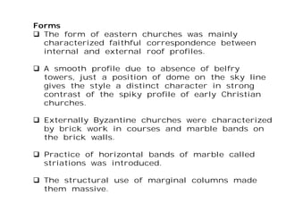 Forms
 The form of eastern churches was mainly
characterized faithful correspondence between
internal and external roof profiles.
 A smooth profile due to absence of belfry
towers, just a position of dome on the sky line
gives the style a distinct character in strong
contrast of the spiky profile of early Christian
churches.
 Externally Byzantine churches were characterized
by brick work in courses and marble bands on
the brick walls.
 Practice of horizontal bands of marble called
striations was introduced.
 The structural use of marginal columns made
them massive.
 