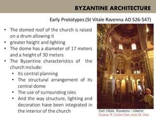 • The domed roof of the church is raised
on a drum allowing it
• greater height and lighting
• The dome has a diameter of 17 meters
and a height of 30 meters
• The Byzantine characteristics of the
church include:
• Its central planning
• The structural arrangement of its
central dome
• The use of surrounding isles
• And the way structure, lighting and
decoration have been integrated in
the interior of the church
BYZANTINE ARCHITECTURE
Early Prototypes (St Vitale Ravenna AD 526-547)
 