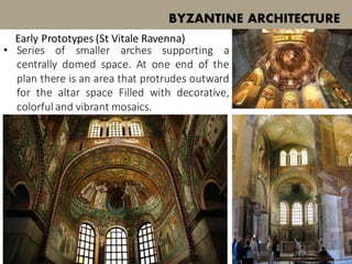 BYZANTINE ARCHITECTURE
Early Prototypes (St Vitale Ravenna)
• Series of smaller arches supporting a
centrally domed space. At one end of the
plan there is an area that protrudes outward
for the altar space Filled with decorative,
colorful and vibrant mosaics.
 
