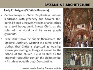 BYZANTINE ARCHITECTURE
Early Prototypes (St Vitale Ravenna)
• Central image of Christ. Emphasis on natural
landscape, with greenery and flowers. But,
behind him is a heavenly realm characterized
by a gold background. Shows Christ as the
ruler of the world, and he wears purple
garments.
• Panels that show the donors themselves. The
Emperor Justinian, wearing the same kind of
clothes that Christ is depicted as wearing,
shown presenting a liturgical vessel to the
bishop of the church. He is flanked by the
imperial troops that contain the chi ro symbol
– first developed through Constantine.
mosaic panelsshowing Emperor Justinian
 
