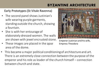 BYZANTINE ARCHITECTURE
Early Prototypes (St Vitale Ravenna)
Emperor Justinianand his wife,
Empress Theodora
• The second panel shows Justinian’s
wife wearing purple garments,
standing outside the church, showing
a fountain.
• She is with her entourage of
elaborately dressed women. The walls
are shown with jewel encrusted stone.
• These images are placed in the apse
area of the dome.
• This became a major political conditioningof architectureand art.
There is an extremely close connection betweenthe purpose of the
emperor and his role as leader of the church himself – connection
between church and state.
 