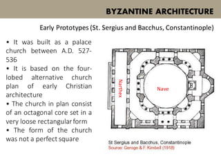 • It was built as a palace
church between A.D. 527-
536
• It is based on the four-
lobed alternative church
plan of early Christian
architecture
• The church in plan consist
of an octagonal core set in a
very loose rectangularform
• The form of the church
was not a perfect square
BYZANTINE ARCHITECTURE
Early Prototypes (St. Sergius and Bacchus, Constantinople)
Nave
Narthex
 
