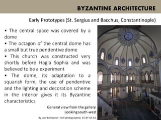 • The central space was covered by a
dome
• The octagon of the central dome has
a small but true pendentivedome
• This church was constructed very
shortly before Hagia Sophia and was
believed to be a experiment
• The dome, its adaptation to a
squarish form, the use of pendentive
and the lighting and decoration scheme
in the interior gives it its Byzantine
characteristics
BYZANTINE ARCHITECTURE
Early Prototypes (St. Sergius and Bacchus, Constantinople)
General view from the gallery.
Looking south-west
By user:Bollweevil - Self-photographed, CC BY-SA 3.0,
 