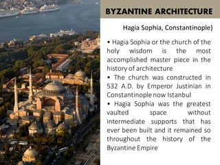 • Hagia Sophia or the church of the
holy wisdom is the most
accomplished master piece in the
history of architecture
• The church was constructed in
532 A.D. by Emperor Justinian in
Constantinoplenow Istanbul
• Hagia Sophia was the greatest
vaulted space without
intermediate supports that has
ever been built and it remained so
throughout the history of the
Byzantine Empire
BYZANTINE ARCHITECTURE
Hagia Sophia, Constantinople)
 
