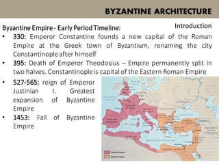 Byzantine Empire- Early PeriodTimeline:
• 330: Emperor Constantine founds a new capital of the Roman
Empire at the Greek town of Byzantium, renaming the city
Constantinopleafter himself
• 395: Death of Emperor Theodosius – Empire permanently split in
two halves. Constantinopleis capitalof the Eastern Roman Empire
BYZANTINE ARCHITECTURE
Introduction
• 527-565: reign of Emperor
Justinian I. Greatest
expansion of Byzantine
Empire
• 1453: Fall of Byzantine
Empire
 