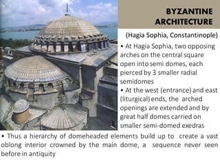 • At Hagia Sophia, two opposing
arches on the central square
open into semi domes, each
pierced by 3 smaller radial
semidomes
• At the west (entrance) and east
(liturgical)ends, the arched
openings are extendedand by
great half domes carried on
smaller semi-domed exedras
BYZANTINE
ARCHITECTURE
(Hagia Sophia, Constantinople)
• Thus a hierarchy of domeheaded elements build up to create a vast
oblong interior crowned by the main dome, a sequence never seen
before in antiquity
 