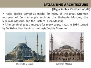 • Hagia Sophia served as model for many of the great Ottoman
mosques of Constantinople such as the Shehzade Mosque, the
Suleiman Mosque, and the Rustem Pasha Mosque
• After continuing as a mosque for many years, it was in 1934 turned
by Turkish authorities into the Hagia Sophia Museum
BYZANTINE ARCHITECTURE
(Hagia Sophia, Constantinople)
Shehzade Mosque Suleiman Mosque
 