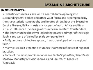 • Byzantine churches, each with a central dome opening into
surrounding semi domes and other vault forms and accompanied by
the characteristic iconography proliferated throughout the Byzantine
Empire Greece, Balkans, Asia manor, part of north Africa and Italy
• It also influencedthe design of churchesin western Christendom
• The later churcheshowever lacked the power and vigor of the Hagia
Sophia and were of a smaller scale compared to it
• As Byzantine architecturespread, it also developed with a regional
flavor
• Many cities built Byzantine churches that were reflective of regional
practices
• Some of the most prominent ones are Santa Sophia Kiev, Saint Basils
Moscow,Monastry of Hosios Loukas, and Church of Graenica
Yugoslavia
BYZANTINE ARCHITECTURE
IN OTHER PLACES -
 