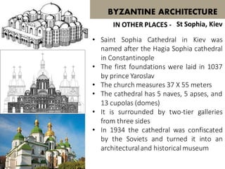 • Saint Sophia Cathedral in Kiev was
named after the Hagia Sophia cathedral
in Constantinople
• The first foundations were laid in 1037
by prince Yaroslav
• The church measures 37 X 55 meters
• The cathedral has 5 naves, 5 apses, and
13 cupolas (domes)
• It is surrounded by two-tier galleries
from three sides
• In 1934 the cathedral was confiscated
by the Soviets and turned it into an
architecturaland historical museum
BYZANTINE ARCHITECTURE
St Sophia, KievIN OTHER PLACES -
 