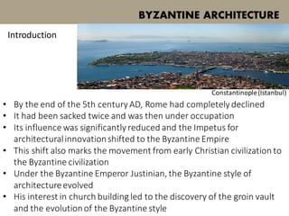 • By the end of the 5th century AD, Rome had completely declined
• It had been sacked twice and was then under occupation
• Its influence was significantly reduced and the Impetus for
architecturalinnovationshifted to the Byzantine Empire
• This shift also marks the movement from early Christian civilization to
the Byzantine civilization
• Under the Byzantine Emperor Justinian, the Byzantine style of
architectureevolved
• His interest in church building led to the discovery of the groin vault
and the evolutionof the Byzantine style
BYZANTINE ARCHITECTURE
Introduction
Constantinople(Istanbul)
 
