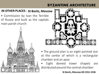 • Commission by Ivan the Terrible
of Russia and built as the capitals
main parish church
BYZANTINE ARCHITECTURE
St Basils, Moscow
St Basils, Moscow AD 1551-1536
• The ground plan is an eight pointed star
at the center of which is a rectangular
chamber and an apse
• Eight domed tower chapels are
distributedaround the central chamber
IN OTHER PLACES -
 