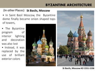 • In Saint Basil Moscow, the Byzantine
dome finally became onion shaped tops
of towers,
BYZANTINE ARCHITECTURE
(In other Places) St Basils, Moscow
St Basils, Moscow AD 1551-1536
• The Byzantine
program of
interior lighting
and decoration
was also lost
• Instead, it was
replaced by the
use of brilliant
exterior colors
 