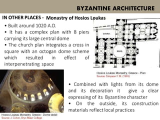 • Built around 1020 A.D.
• It has a complex plan with 8 piers
carrying its large central dome
• The church plan integrates a cross in
square with an octogan dome scheme
which resulted in effect of
interpenetrating space
BYZANTINE ARCHITECTURE
Monastry of Hosios Loukas
• Combined with lights from its dome
and its decoration it give a clear
expressing of its Byzantine character
• On the outside, its construction
materials reflectlocal practices
IN OTHER PLACES -
 