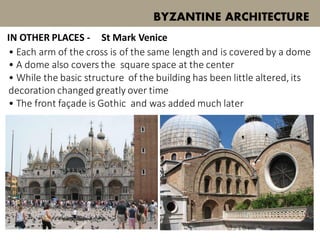 • Each arm of the cross is of the same length and is covered by a dome
• A dome also covers the square space at the center
• While the basic structure of the building has been little altered, its
decoration changed greatly over time
• The front façade is Gothic and was added much later
BYZANTINE ARCHITECTURE
St Mark VeniceIN OTHER PLACES -
 