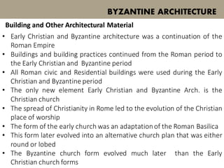 • Early Christian and Byzantine architecture was a continuation of the
Roman Empire
• Buildings and building practices continued from the Roman period to
the Early Christian and Byzantine period
• All Roman civic and Residential buildings were used during the Early
Christian and Byzantine period
• The only new element Early Christian and Byzantine Arch. is the
Christian church
BYZANTINE ARCHITECTURE
Building and Other Architectural Material
• The spread of Christianity in Rome led to the evolution of the Christian
place of worship
• The form of the early church was an adaptationof the Roman Basilica
• This form later evolved into an alternative church plan that was either
round or lobed
• The Byzantine church form evolved much later than the Early
Christian church forms
 