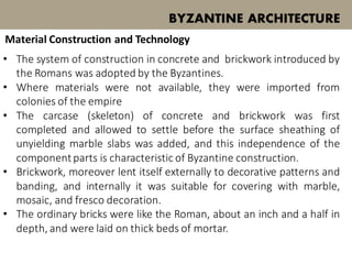 BYZANTINE ARCHITECTURE
Material Construction and Technology
• The system of construction in concrete and brickwork introduced by
the Romans was adopted by the Byzantines.
• Where materials were not available, they were imported from
colonies of the empire
• The carcase (skeleton) of concrete and brickwork was first
completed and allowed to settle before the surface sheathing of
unyielding marble slabs was added, and this independence of the
componentparts is characteristic of Byzantine construction.
• Brickwork, moreover lent itself externally to decorative patterns and
banding, and internally it was suitable for covering with marble,
mosaic, and fresco decoration.
• The ordinary bricks were like the Roman, about an inch and a half in
depth, and were laid on thick beds of mortar.
 