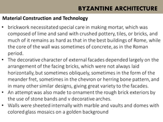 BYZANTINE ARCHITECTURE
Material Construction and Technology
• brickwork necessitatedspecial care in making mortar, which was
composed of lime and sand with crushed pottery, tiles, or bricks, and
much of it remains as hard as that in the best buildings of Rome, while
the core of the wall was sometimes of concrete,as in the Roman
period.
• The decorative character of external facades depended largely on the
arrangement of the facing bricks, which were not always laid
horizontally,but sometimes obliquely, sometimes in the form of the
meander fret, sometimes in the chevron or herring bone pattern,and
in many other similar designs, giving great variety to the facades.
• An attemptwas also made to ornament the rough brick exteriors by
the use of stone bands and v decorative arches.
• Walls were sheeted internally with marble and vaults and domes with
colored glass mosaics on a golden background
 