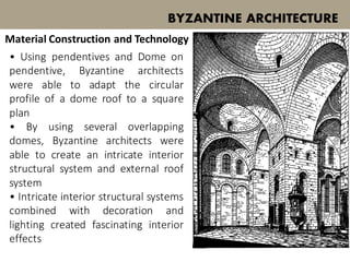 • Using pendentives and Dome on
pendentive, Byzantine architects
were able to adapt the circular
profile of a dome roof to a square
plan
• By using several overlapping
domes, Byzantine architects were
able to create an intricate interior
structural system and external roof
system
• Intricate interior structural systems
combined with decoration and
lighting created fascinating interior
effects
BYZANTINE ARCHITECTURE
Material Construction and Technology
 