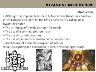 • Although it is impossible to identify two similar Byzantine churches,
it is still possible to identify the basic characteristicsof an ideal
Byzantine church
• The attributesof the ideal church included:
– The use of a centralized church plan
– The use of surrounding isles
– The use of pendantivesand dome on pendentives
– And the use of a complex program of interior
structure,lighting and decoration to create fascinating interiors
BYZANTINE ARCHITECTURE
Introduction
 