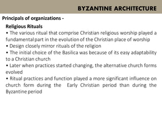 Religious Rituals
• The various ritual that comprise Christian religious worship played a
fundamentalpart in the evolutionof the Christian place of worship
• Design closely mirror rituals of the religion
• The initial choice of the Basilica was because of its easy adaptability
to a Christian church
• Later when practices started changing, the alternative church forms
evolved
• Ritual practices and function played a more significant influence on
church form during the Early Christian period than during the
Byzantine period
BYZANTINE ARCHITECTURE
Principals of organizations -
 