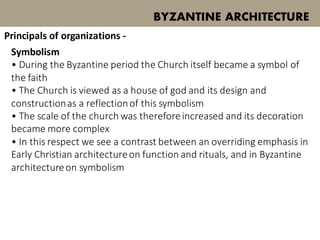 Symbolism
• During the Byzantine period the Church itself became a symbol of
the faith
• The Church is viewed as a house of god and its design and
constructionas a reflectionof this symbolism
• The scale of the church was thereforeincreased and its decoration
became more complex
• In this respect we see a contrast between an overriding emphasis in
Early Christian architectureon function and rituals, and in Byzantine
architectureon symbolism
BYZANTINE ARCHITECTURE
Principals of organizations -
 