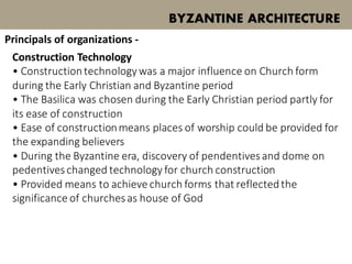 Construction Technology
• Constructiontechnology was a major influence on Church form
during the Early Christian and Byzantine period
• The Basilica was chosen during the Early Christian period partly for
its ease of construction
• Ease of constructionmeans places of worship could be provided for
the expanding believers
• During the Byzantine era, discovery of pendentivesand dome on
pedentiveschanged technology for church construction
• Provided means to achieve church forms that reflectedthe
significance of churchesas house of God
BYZANTINE ARCHITECTURE
Principals of organizations -
 