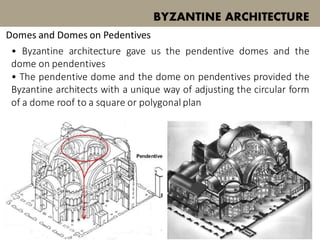 • Byzantine architecture gave us the pendentive domes and the
dome on pendentives
• The pendentive dome and the dome on pendentives provided the
Byzantine architects with a unique way of adjusting the circular form
of a dome roof to a square or polygonal plan
BYZANTINE ARCHITECTURE
Domes and Domes on Pedentives
 