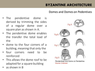• The pendentive dome is
derived by trimming the sides
of a regular dome over a
square plan as shown in A.
• The pendentive dome enables
the transfer the total load of
the
• dome to the four corners of a
building, meaning that only the
• four corners need to be
reinforced
• This allows the dome roof to be
adapted for a square building
• as shown in B
BYZANTINE ARCHITECTURE
Domes and Domes on Pedentives
 