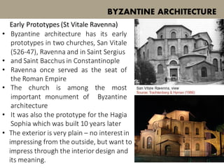 • Byzantine architecture has its early
prototypes in two churches, San Vitale
(526-47), Ravenna and in Saint Sergius
• and Saint Bacchus in Constantinople
• Ravenna once served as the seat of
the Roman Empire
• The church is among the most
important monument of Byzantine
architecture
• It was also the prototype for the Hagia
Sophia which was built 10 years later
BYZANTINE ARCHITECTURE
Early Prototypes (St Vitale Ravenna)
• The exterior is very plain – no interestin
impressing from the outside, but want to
impress through the interior design and
its meaning.
 
