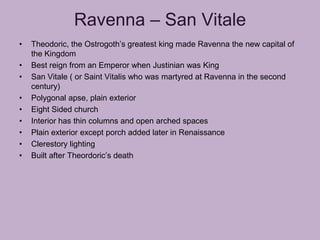 Ravenna – San Vitale
•   Theodoric, the Ostrogoth’s greatest king made Ravenna the new capital of
    the Kingdom
•   Best reign from an Emperor when Justinian was King
•   San Vitale ( or Saint Vitalis who was martyred at Ravenna in the second
    century)
•   Polygonal apse, plain exterior
•   Eight Sided church
•   Interior has thin columns and open arched spaces
•   Plain exterior except porch added later in Renaissance
•   Clerestory lighting
•   Built after Theordoric’s death
 