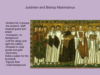 Justinian and Bishop Maximianus



-divided into 3 groups,
 the emperor, staff,
imperial guard and
shield
 monogram, no
background
-Left the clergy and
right the military
-Dressed in royal
purple and gold
-Symmetry,
Holds a paten for the
Eucharist
-Figures float
- Gold background
 