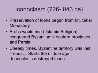 Iconoclasm (726- 843 ce)
• Preservation of Icons began from Mt. Sinai
  Monastery
• Arabs would rise ( Islamic Religion)
  conquered Byzantium's eastern provinces
  and Persia.
• Uneasy times, Byzantine territory was lost
  – ends… Starts the middle age
  -Iconoclasts destroyed Icons
 