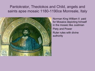 Pantokrator, Theotokos and Child, angels and
saints apse mosaic 1180-1190ce Monreale, Italy
                        • Norman King William II paid
                          for Mosaics depicting himself
                          in the mosaic like Justinian
                        • Piety and Power
                        • Ruler rules with divine
                          authority
 