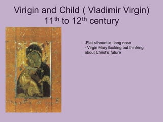 Virigin and Child ( Vladimir Virgin)
         11th to 12th century

                  -Flat silhouette, long nose
                  - Virgin Mary looking out thinking
                  about Christ’s future
 