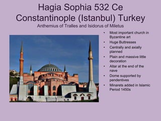 Hagia Sophia 532 Ce
Constantinople (Istanbul) Turkey
     Anthemius of Tralles and Isidorus of Miletus
                                      •   Most important church in
                                          Byzantine art
                                      •   Huge Buttresses
                                      •   Centrally and axially
                                          planned
                                      •   Plain and massive little
                                          decoration
                                      •   Altar at the end of the
                                          nave
                                      •   Dome supported by
                                          pendentives
                                      •   Minarets added in Islamic
                                          Period 1450s
 