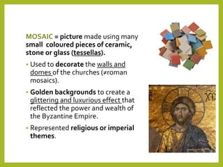 MOSAIC = picture made using many
small coloured pieces of ceramic,
stone or glass (tessellas).
 Used to decorate the walls and
domes of the churches (≠roman
mosaics).
 Golden backgrounds to create a
glittering and luxurious effect that
reflected the power and wealth of
the Byzantine Empire.
 Represented religious or imperial
themes.
 