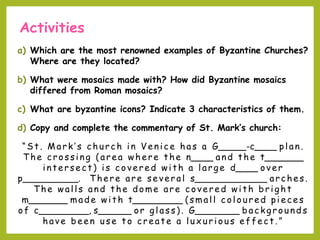 Activities
a) Which are the most renowned examples of Byzantine Churches?
Where are they located?
b) What were mosaics made with? How did Byzantine mosaics
differed from Roman mosaics?
c) What are byzantine icons? Indicate 3 characteristics of them.
d) Copy and complete the commentary of St. Mark’s church:
“St . Mark’s church in V enice has a G_____-c____ plan.
T he crossing (area where the n____ and the t_______
int ersect ) is covered wit h a larg e d____ over
p__________. T here are several s_____________ arches.
T he walls and t he dome are covered wit h brig ht
m_______ made wit h t_________ (small c o l o u red pieces
o f c_________, s______ or glass). G________ backgrounds
have been use t o creat e a lux urious effect . ”
 