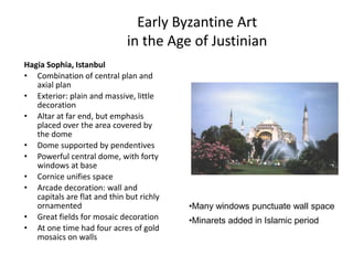 Early Byzantine Art in the Age of JustinianHagia Sophia, IstanbulCombination of central plan and axial planExterior: plain and massive, little decorationAltar at far end, but emphasis placed over the area covered by the domeDome supported by pendentivesPowerful central dome, with forty windows at baseCornice unifies spaceArcade decoration: wall and capitals are flat and thin but richly ornamentedGreat fields for mosaic decorationAt one time had four acres of gold mosaics on wallsMany windows punctuate wall space