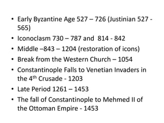 Early Byzantine Age 527 – 726 (Justinian 527 - 565)Iconoclasm 730 – 787 and  814 - 842Middle –843 – 1204 (restoration of icons)Break from the Western Church – 1054Constantinople Falls to Venetian Invaders in the 4th Crusade - 1203Late Period 1261 – 1453The fall of Constantinople to Mehmed II of the Ottoman Empire - 1453