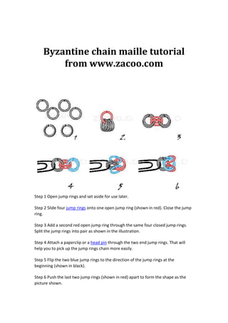 Byzantine chain maille tutorial
        from www.zacoo.com




Step 1 Open jump rings and set aside for use later.

Step 2 Slide four jump rings onto one open jump ring (shown in red). Close the jump
ring.

Step 3 Add a second red open jump ring through the same four closed jump rings.
Split the jump rings into pair as shown in the illustration.

Step 4 Attach a paperclip or a head pin through the two end jump rings. That will
help you to pick up the jump rings chain more easily.

Step 5 Flip the two blue jump rings to the direction of the jump rings at the
beginning (shown in black).

Step 6 Push the last two jump rings (shown in red) apart to form the shape as the
picture shown.
 