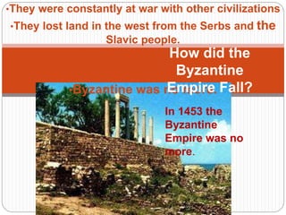 •They were constantly at war with other civilizations
•They lost land in the west from the Serbs and the
Slavic people.
•Constantinople fell in 1453 CE to the
Ottomans
•Byzantine was no more.
How did the
Byzantine
Empire Fall?
In 1453 the
Byzantine
Empire was no
more.
