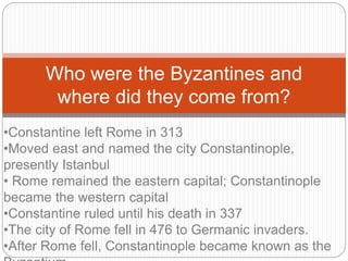 Who were the Byzantines and
where did they come from?
•Constantine left Rome in 313
•Moved east and named the city Constantinople,
presently Istanbul
• Rome remained the eastern capital; Constantinople
became the western capital
•Constantine ruled until his death in 337
•The city of Rome fell in 476 to Germanic invaders.
•After Rome fell, Constantinople became known as the