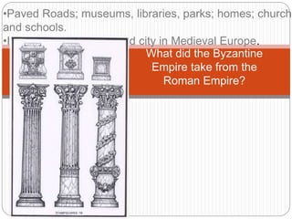 What did the Byzantine
Empire take from the
Roman Empire?
•Paved Roads; museums, libraries, parks; homes; churche
and schools.
•It was the most advanced city in Medieval Europe.